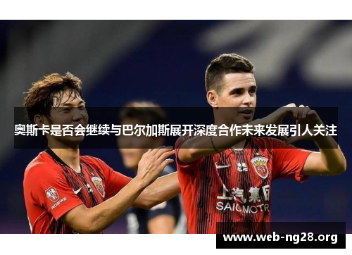 奥斯卡是否会继续与巴尔加斯展开深度合作未来发展引人关注
