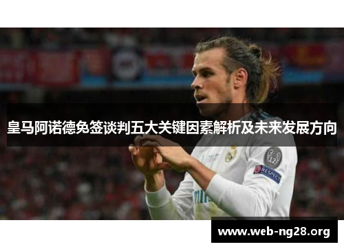 皇马阿诺德免签谈判五大关键因素解析及未来发展方向 皇马阿诺德免签谈判五大关键因素解析及未来发展方向