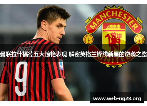 曼联拉什福德五大惊艳表现 解密英格兰锋线新星的逆袭之路