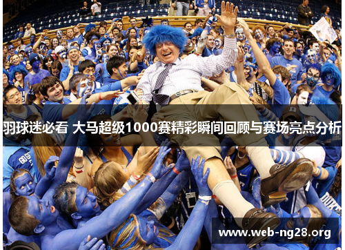 羽球迷必看 大马超级1000赛精彩瞬间回顾与赛场亮点分析