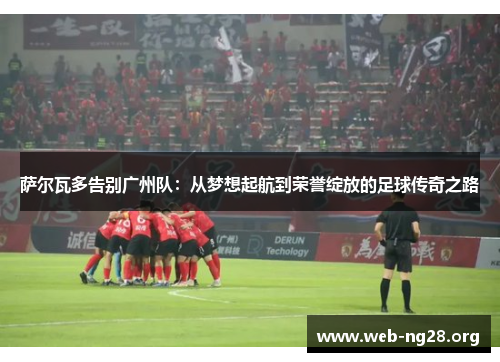 萨尔瓦多告别广州队：从梦想起航到荣誉绽放的足球传奇之路