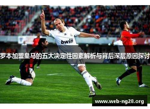 罗本加盟皇马的五大决定性因素解析与背后深层原因探讨